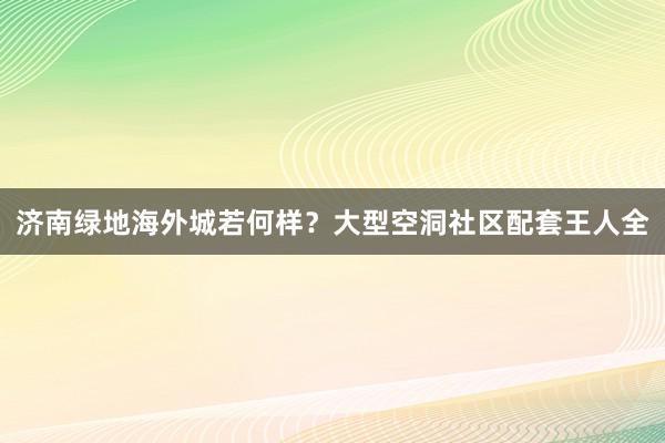 济南绿地海外城若何样？大型空洞社区配套王人全