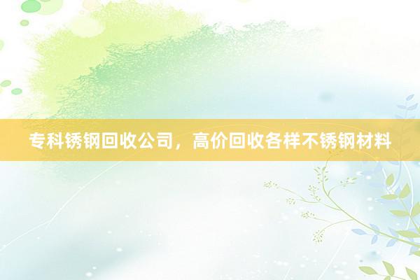 专科锈钢回收公司，高价回收各样不锈钢材料